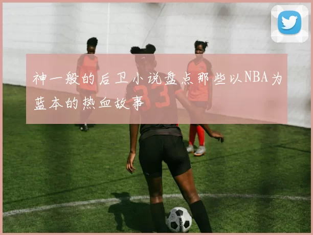 神一般的后卫小说盘点那些以NBA为蓝本的热血故事