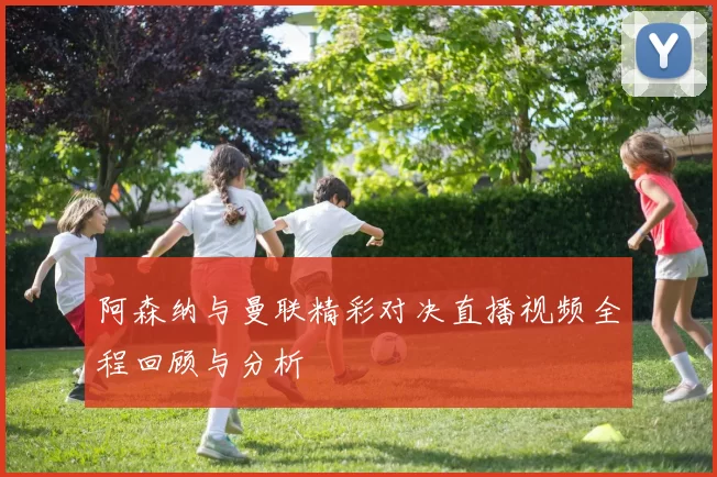 阿森纳与曼联精彩对决直播视频全程回顾与分析