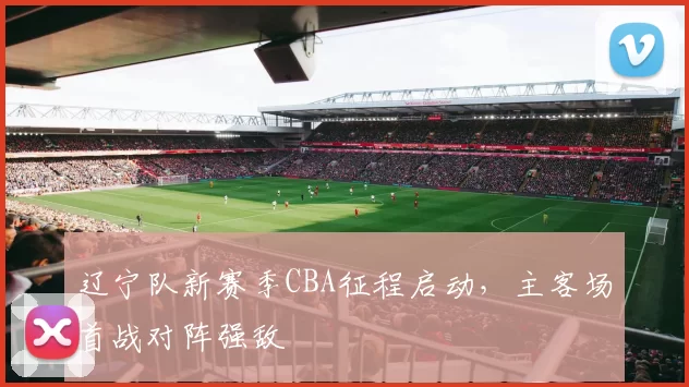 辽宁队新赛季CBA征程启动，主客场首战对阵强敌