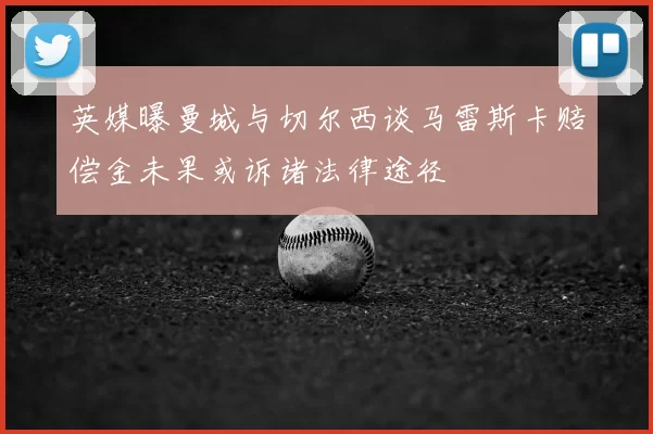 英媒曝曼城与切尔西谈马雷斯卡赔偿金未果或诉诸法律途径