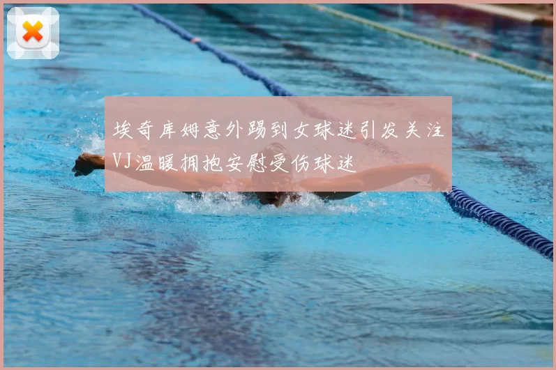 埃奇库姆意外踢到女球迷引发关注VJ温暖拥抱安慰受伤球迷