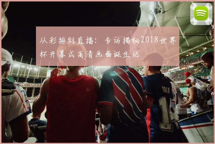 从彩排到直播：专访揭秘2018世界杯开幕式高清画面诞生记