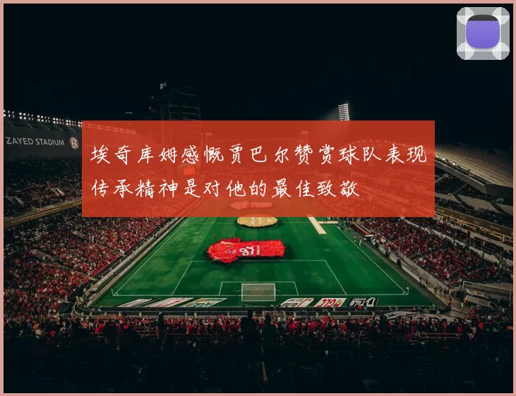 埃奇库姆感慨贾巴尔赞赏球队表现传承精神是对他的最佳致敬