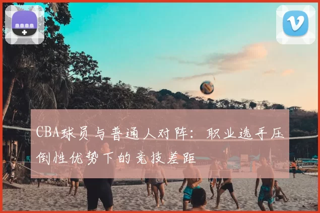 CBA球员与普通人对阵：职业选手压倒性优势下的竞技差距