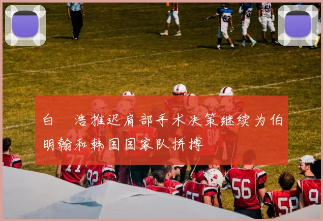 白昇浩推迟肩部手术决策继续为伯明翰和韩国国家队拼搏