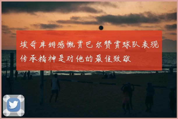 埃奇库姆感慨贾巴尔赞赏球队表现传承精神是对他的最佳致敬