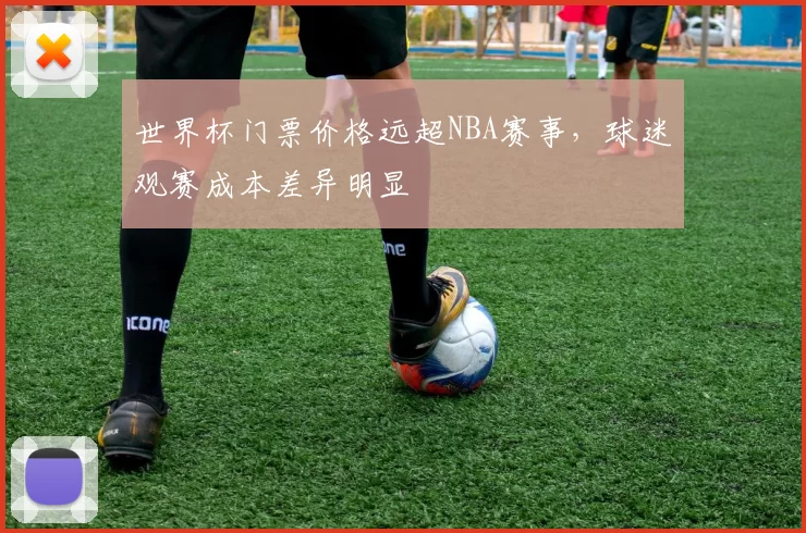 世界杯门票价格远超NBA赛事，球迷观赛成本差异明显