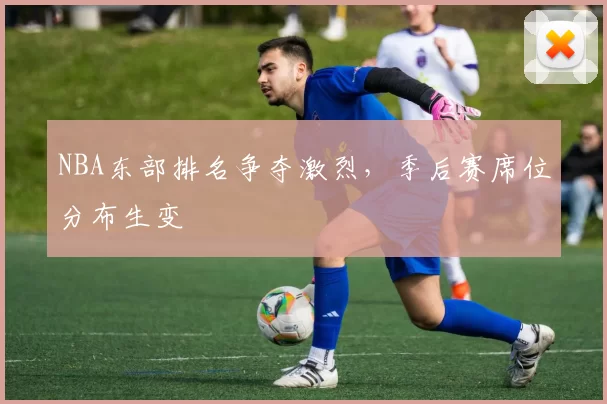 NBA东部排名争夺激烈，季后赛席位分布生变