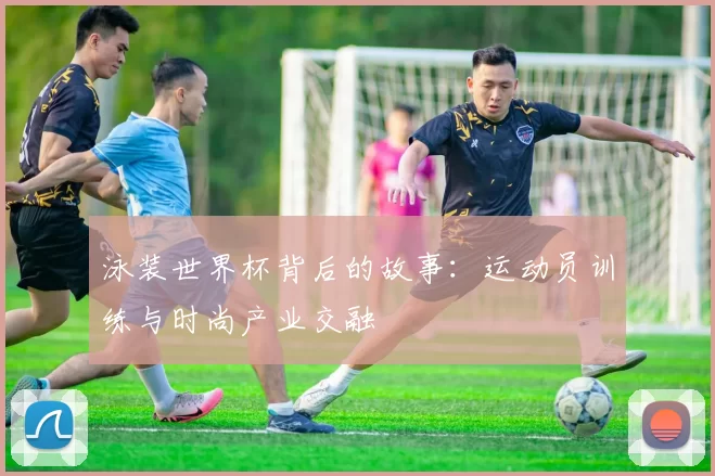 泳装世界杯背后的故事：运动员训练与时尚产业交融