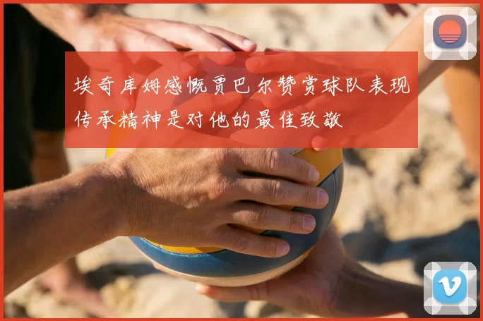 埃奇库姆感慨贾巴尔赞赏球队表现传承精神是对他的最佳致敬