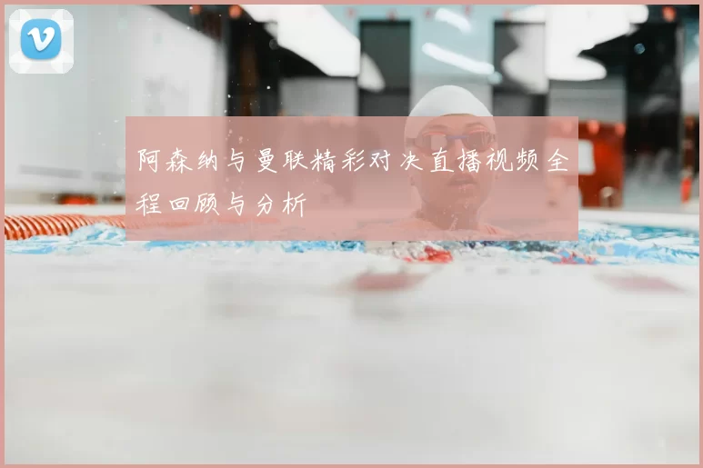 阿森纳与曼联精彩对决直播视频全程回顾与分析