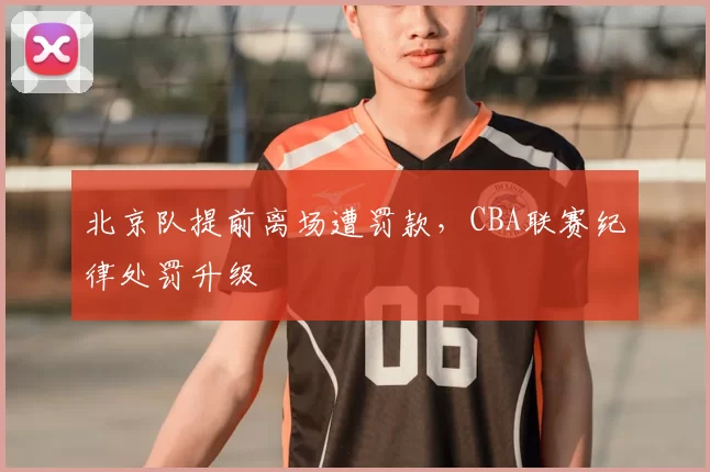 北京队提前离场遭罚款,CBA联赛纪律处罚升级