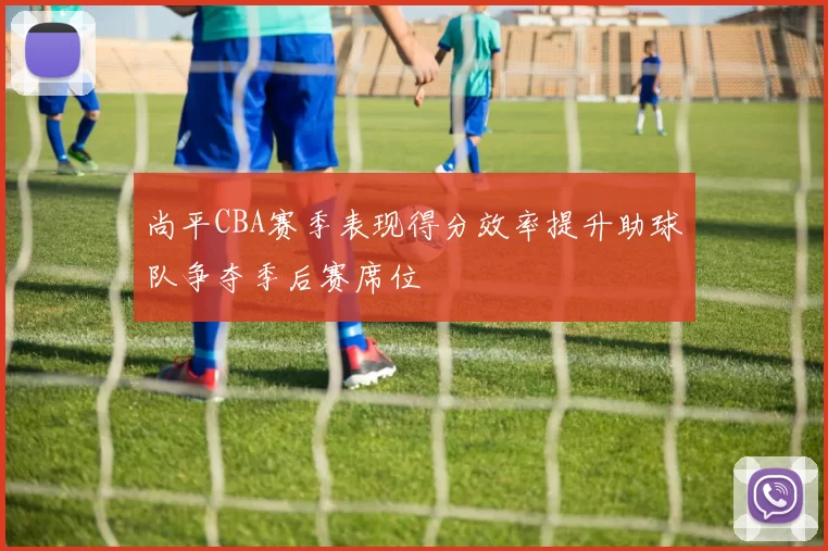 尚平CBA赛季表现得分效率提升助球队争夺季后赛席位