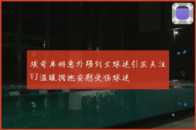 埃奇库姆意外踢到女球迷引发关注VJ温暖拥抱安慰受伤球迷
